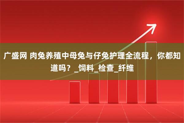 广盛网 肉兔养殖中母兔与仔兔护理全流程，你都知道吗？_饲料_检查_纤维