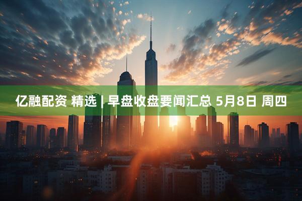 亿融配资 精选 | 早盘收盘要闻汇总 5月8日 周四