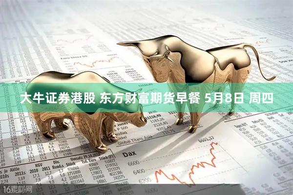 大牛证券港股 东方财富期货早餐 5月8日 周四