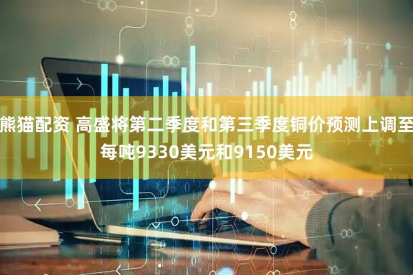 熊猫配资 高盛将第二季度和第三季度铜价预测上调至每吨9330美元和9150美元