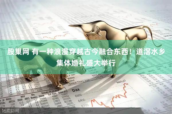 股巢网 有一种浪漫穿越古今融合东西！道滘水乡集体婚礼盛大举行