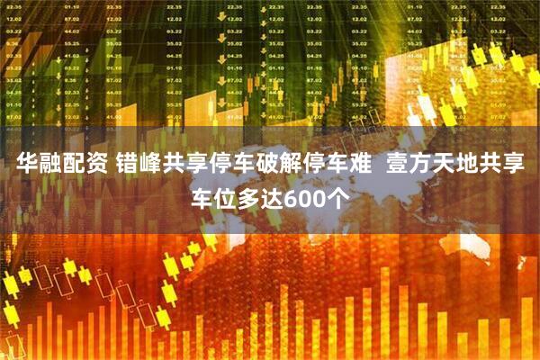 华融配资 错峰共享停车破解停车难  壹方天地共享车位多达600个