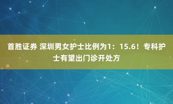 首胜证券 深圳男女护士比例为1：15.6！专科护士有望出门诊开处方