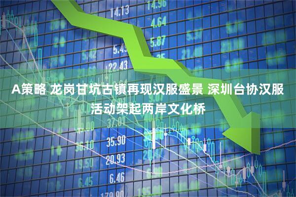 A策略 龙岗甘坑古镇再现汉服盛景 深圳台协汉服活动架起两岸文化桥