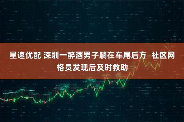 星速优配 深圳一醉酒男子躺在车尾后方  社区网格员发现后及时救助