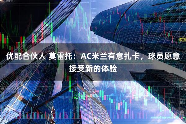 优配合伙人 莫雷托：AC米兰有意扎卡，球员愿意接受新的体验