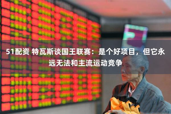 51配资 特瓦斯谈国王联赛：是个好项目，但它永远无法和主流运动竞争