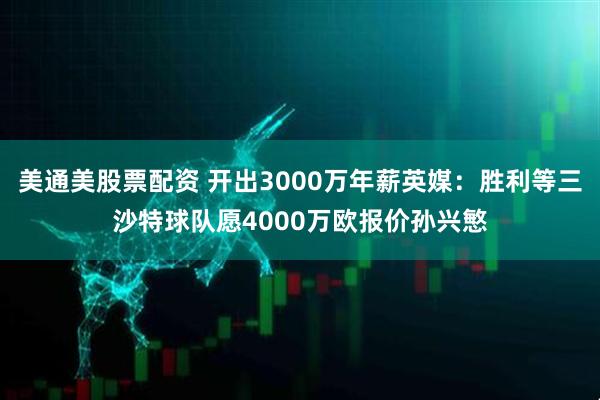 美通美股票配资 开出3000万年薪英媒：胜利等三沙特球队愿4000万欧报价孙兴慜