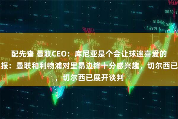 配先查 曼联CEO：库尼亚是个会让球迷喜爱的球员；队报：曼联和利物浦对里昂边锋十分感兴趣，切尔西已展开谈判
