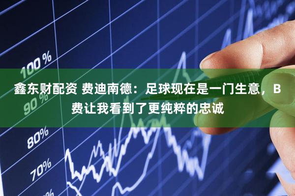 鑫东财配资 费迪南德：足球现在是一门生意，B费让我看到了更纯粹的忠诚