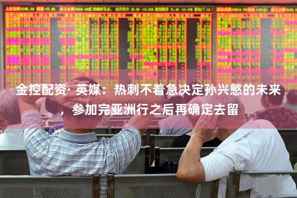 金控配资· 英媒：热刺不着急决定孙兴慜的未来，参加完亚洲行之后再确定去留