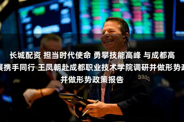 长城配资 担当时代使命 勇攀技能高峰 与成都高质量发展携手同行 王凤朝赴成都职业技术学院调研并做形势政策报告