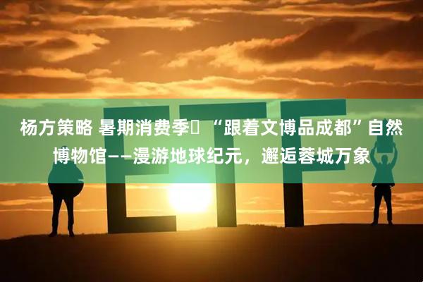 杨方策略 暑期消费季⑮“跟着文博品成都”自然博物馆——漫游地球纪元，邂逅蓉城万象
