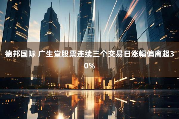 德邦国际 广生堂股票连续三个交易日涨幅偏离超30%