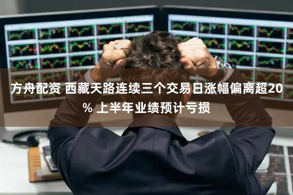 方舟配资 西藏天路连续三个交易日涨幅偏离超20% 上半年业绩预计亏损