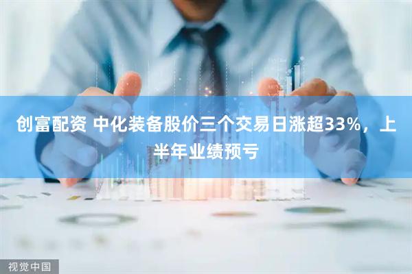 创富配资 中化装备股价三个交易日涨超33%，上半年业绩预亏