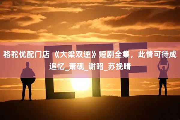 骆驼优配门店 《大梁双逆》短剧全集，此情可待成追忆_萧砚_谢昭_苏挽晴