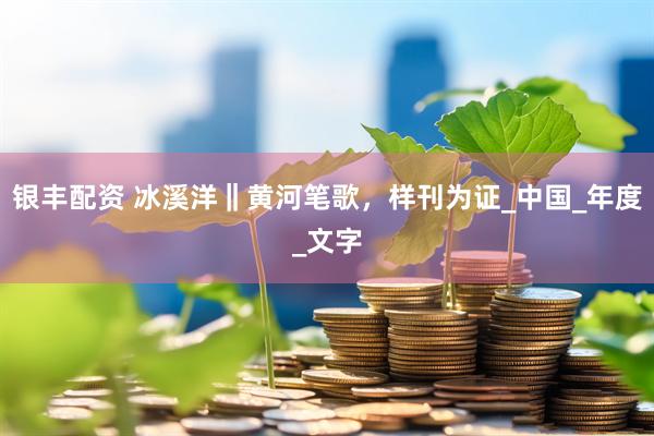 银丰配资 冰溪洋‖黄河笔歌，样刊为证_中国_年度_文字