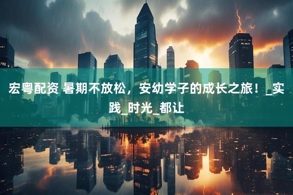 宏粤配资 暑期不放松，安幼学子的成长之旅！_实践_时光_都让