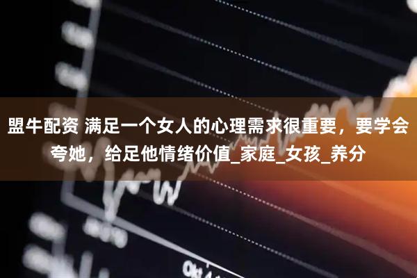 盟牛配资 满足一个女人的心理需求很重要，要学会夸她，给足他情绪价值_家庭_女孩_养分