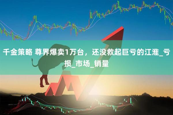 千金策略 尊界爆卖1万台，还没救起巨亏的江淮_亏损_市场_销量
