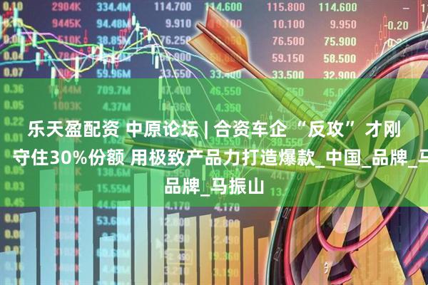 乐天盈配资 中原论坛 | 合资车企 “反攻” 才刚开始：守住30%份额 用极致产品力打造爆款_中国_品牌_马振山