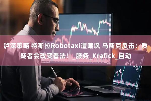 泸深策略 特斯拉Robotaxi遭嘲讽 马斯克反击：质疑者会改变看法！_服务_Krafick_自动