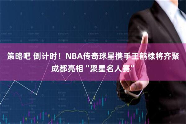 策略吧 倒计时！NBA传奇球星携手王鹤棣将齐聚成都亮相“聚星名人赛”