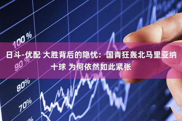 日斗-优配 大胜背后的隐忧：国青狂轰北马里亚纳十球 为何依然如此紧张