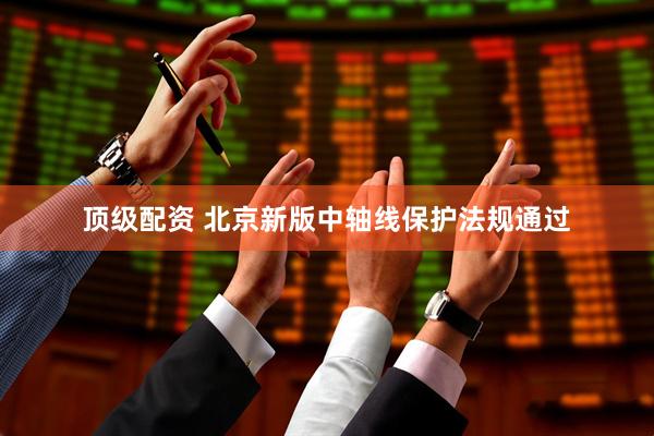 顶级配资 北京新版中轴线保护法规通过