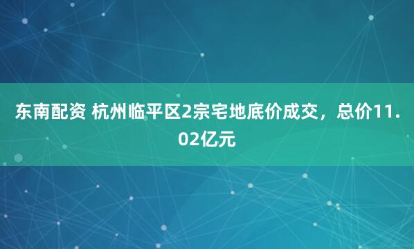 东南配资 杭州临平区2宗宅地底价成交，总价11.02亿元