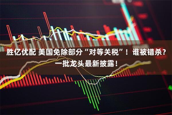 胜亿优配 美国免除部分“对等关税”！谁被错杀？一批龙头最新披露！