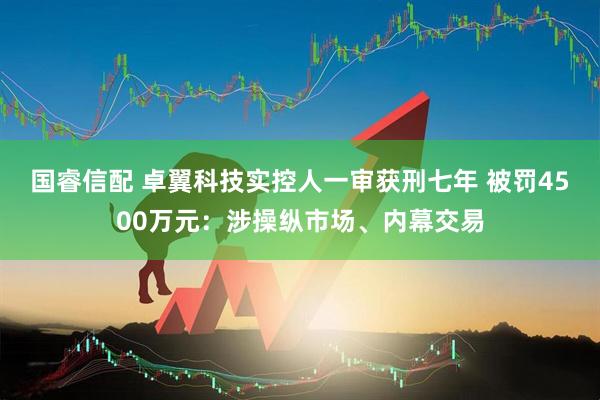 国睿信配 卓翼科技实控人一审获刑七年 被罚4500万元：涉操纵市场、内幕交易