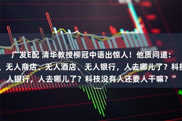 广发E配 清华教授柳冠中语出惊人!他质问道:“无人飞机、无人驾驶、无人商店、无人酒店、无人银行,人去哪儿了?科技没有人还要人干嘛?”