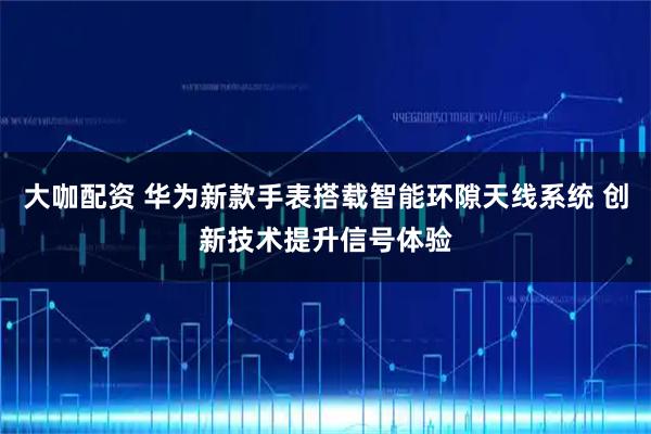 大咖配资 华为新款手表搭载智能环隙天线系统 创新技术提升信号体验