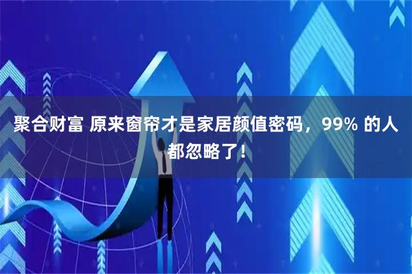 聚合财富 原来窗帘才是家居颜值密码，99% 的人都忽略了！