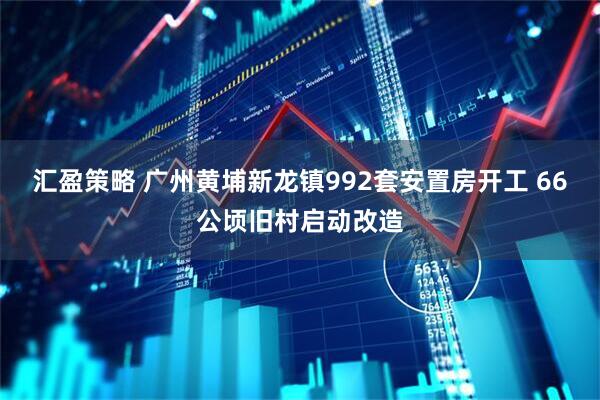 汇盈策略 广州黄埔新龙镇992套安置房开工 66公顷旧村启动改造