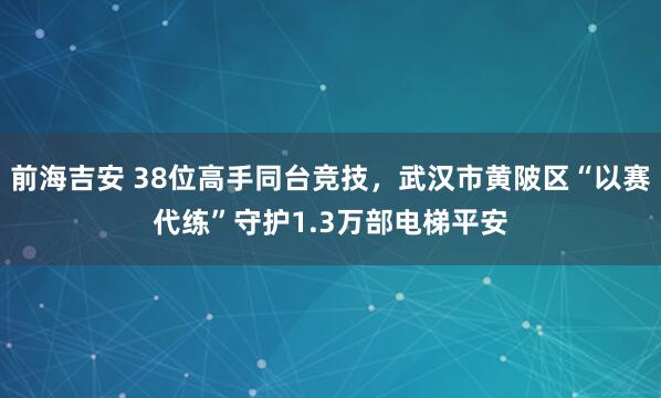 前海吉安 38位高手同台竞技，武汉市黄陂区“以赛代练”守护1.3万部电梯平安