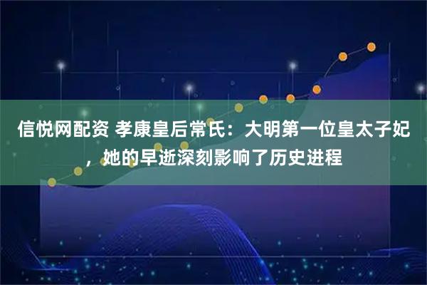 信悦网配资 孝康皇后常氏:大明第一位皇太子妃,她的早逝深刻影响了历史进程