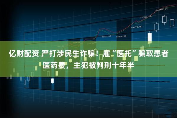 亿财配资 严打涉民生诈骗!雇“医托”骗取患者医药费,主犯被判刑十年半