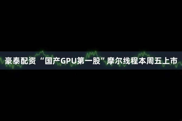 豪泰配资 “国产GPU第一股”摩尔线程本周五上市