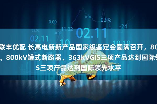联丰优配 长高电新新产品国家级鉴定会圆满召开,800kVGIS、800kV罐式断路器、363kVGIS三项产品达到国际领先水平