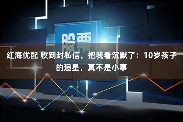 红海优配 收到封私信,把我看沉默了:10岁孩子的追星,真不是小事