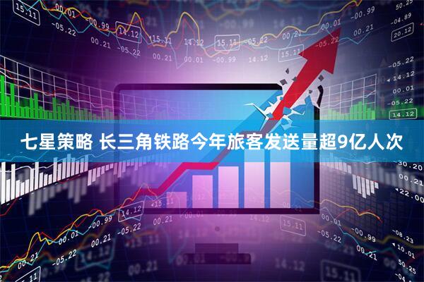七星策略 长三角铁路今年旅客发送量超9亿人次