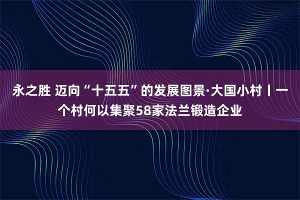 永之胜 迈向“十五五”的发展图景·大国小村丨一个村何以集聚58家法兰锻造企业