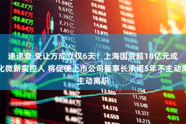 速速查 受让方成立仅6天！上海国资超18亿元成江化微新实控人 将促使上市公司董事长承诺5年不主动离职