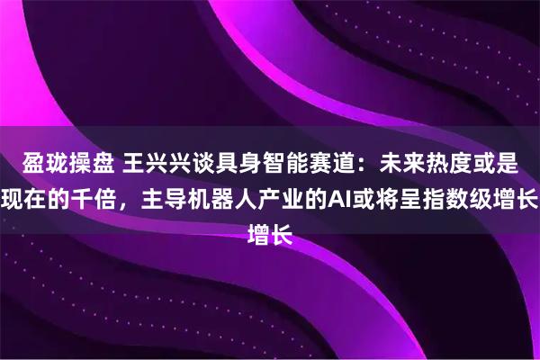 盈珑操盘 王兴兴谈具身智能赛道:未来热度或是现在的千倍,主导机器人产业的AI或将呈指数级增长