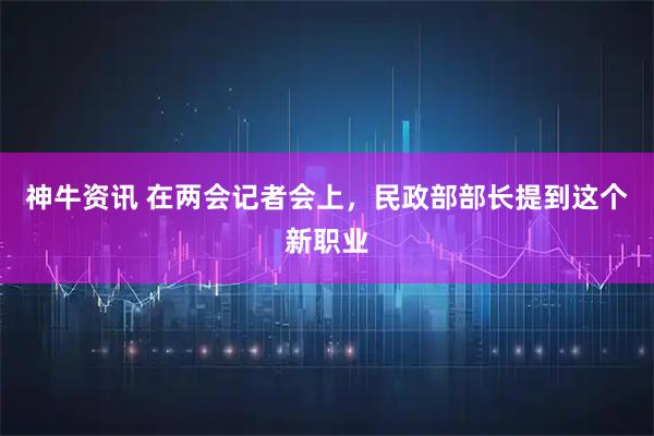 神牛资讯 在两会记者会上,民政部部长提到这个新职业