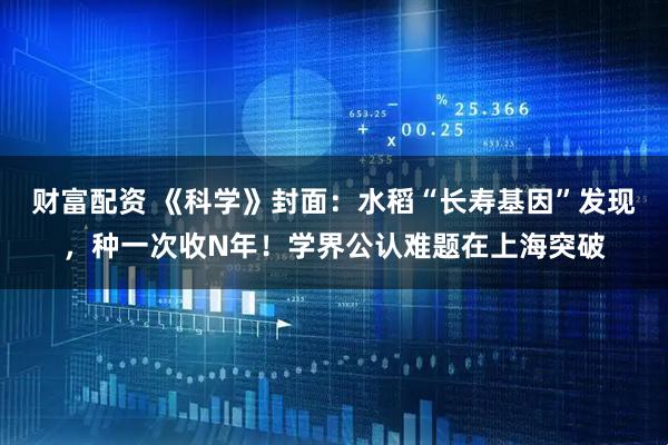 财富配资 《科学》封面:水稻“长寿基因”发现,种一次收N年!学界公认难题在上海突破