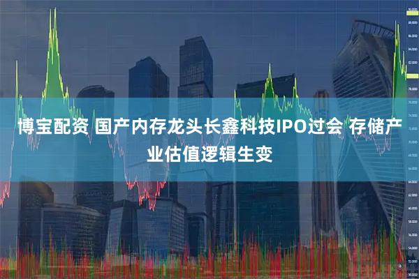 博宝配资 国产内存龙头长鑫科技IPO过会 存储产业估值逻辑生变